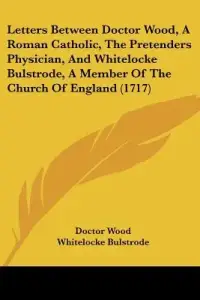 Letters Between Doctor Wood, A Roman Catholic, The Pretenders Physician, And Whitelocke Bulstrode, A Member Of The Church Of England (1717)