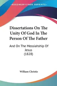 Dissertations On The Unity Of God In The Person Of The Father: And On The Messiahship Of Jesus (1828)