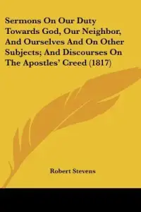 Sermons On Our Duty Towards God, Our Neighbor, And Ourselves And On Other Subjects; And Discourses On The Apostles' Creed (1817)