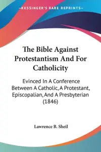 The Bible Against Protestantism And For Catholicity: Evinced In A Conference Between A Catholic, A Protestant, Episcopalian, And A Presbyterian (1846)