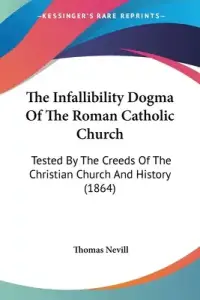 The Infallibility Dogma Of The Roman Catholic Church: Tested By The Creeds Of The Christian Church And History (1864)