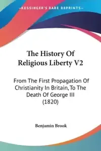 The History Of Religious Liberty V2: From The First Propagation Of Christianity In Britain, To The Death Of George III (1820)