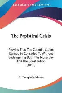 The Papistical Crisis: Proving That The Catholic Claims Cannot Be Conceded To Without Endangering Both The Monarchy And The Constitution (181