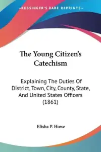 The Young Citizen's Catechism: Explaining The Duties Of District, Town, City, County, State, And United States Officers (1861)