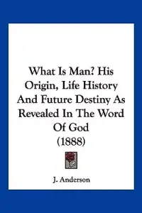 What Is Man? His Origin, Life History And Future Destiny As Revealed In The Word Of God (1888)