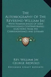 The Autobiography Of The Reverend William Jay: With Reminiscences Of Some Distinguished Contemporaries, Selections From His Correspondence And Literar