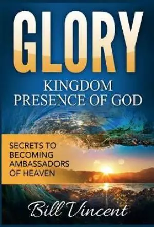 Glory: Kingdom Presence Of God: Secrets to Becoming Ambassadors of Christ