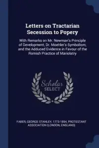 Letters on Tractarian Secession to Popery: With Remarks on Mr. Newman's Principle of Development, Dr. Moehler's Symbolism, and the Adduced Evidence