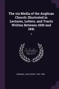 The via Media of the Anglican Church: Illustrated in Lectures, Letters, and Tracts Written Between 1830 and 1841: 2