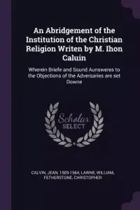 An Abridgement of the Institution of the Christian Religion Writen by M. Ihon Caluin: Wherein Briefe and Sound Aunsweres to the Objections of the Adve