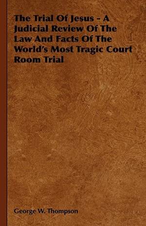 The Trial of Jesus - A Judicial Review of the Law and Facts of the World's Most Tragic Court Room Trial