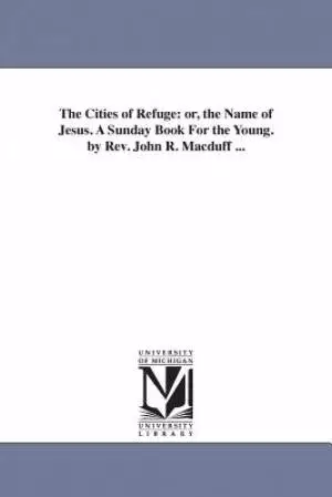 The Cities of Refuge: Or, the Name of Jesus. a Sunday Book for the Young. by REV. John R. Macduff ...