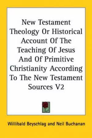New Testament Theology Or Historical Account Of The Teaching Of Jesus And Of Primitive Christianity According To The New Testament Sources V2
