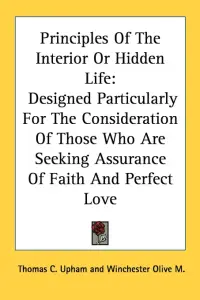 Principles Of The Interior Or Hidden Life: Designed Particularly For The Consideration Of Those Who Are Seeking Assurance Of Faith And Perfect Love