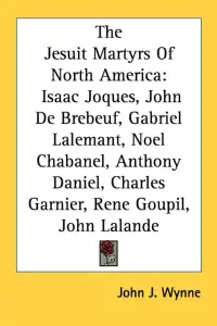 The Jesuit Martyrs Of North America: Isaac Joques, John De Brebeuf, Gabriel Lalemant, Noel Chabanel, Anthony Daniel, Charles Garnier, Rene Goupil, Joh