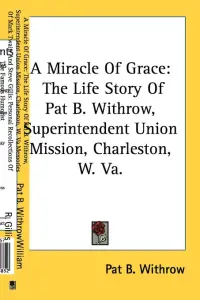 A Miracle Of Grace: The Life Story Of Pat B. Withrow, Superintendent Union Mission, Charleston, W. Va.