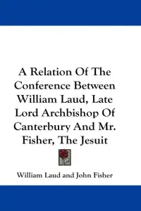 A Relation Of The Conference Between William Laud, Late Lord Archbishop Of Canterbury And Mr. Fisher, The Jesuit