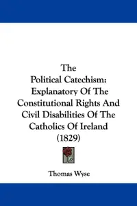The Political Catechism: Explanatory Of The Constitutional Rights And Civil Disabilities Of The Catholics Of Ireland (1829)