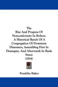 The Rise And Progress Of Nonconformity In Bolton: A Historical Sketch Of A Congregation Of Protestant Dissenters, Assembling First In Deansgate, And A