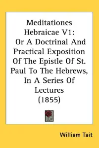 Meditationes Hebraicae V1: Or A Doctrinal And Practical Exposition Of The Epistle Of St. Paul To The Hebrews, In A Series Of Lectures (1855)