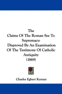 The Claims Of The Roman See To Supremacy: Disproved By An Examination Of The Testimony Of Catholic Antiquity (1869)