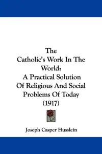 The Catholic's Work In The World: A Practical Solution Of Religious And Social Problems Of Today (1917)