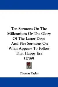 Ten Sermons On The Millennium Or The Glory Of The Latter Days: And Five Sermons On What Appears To Follow That Happy Era (1789)