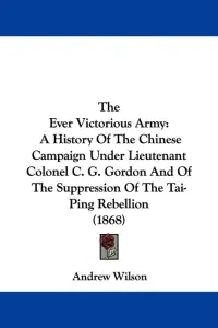 The Ever Victorious Army: A History Of The Chinese Campaign Under Lieutenant Colonel C. G. Gordon And Of The Suppression Of The Tai-Ping Rebelli