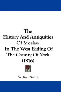 The History And Antiquities Of Morley: In The West Riding Of The County Of York (1876)