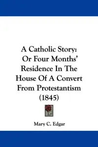 A Catholic Story: Or Four Months' Residence In The House Of A Convert From Protestantism (1845)
