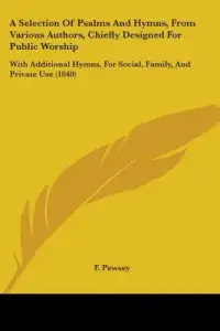 A Selection Of Psalms And Hymns, From Various Authors, Chiefly Designed For Public Worship: With Additional Hymns, For Social, Family, And Private Use