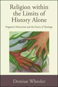 Religion within the Limits of History Alone: Pragmatic Historicism and the Future of Theology