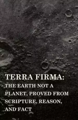 Terra Firma: the Earth Not a Planet, Proved from Scripture, Reason, and Fact