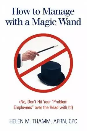 How to Manage with a Magic Wand: No, Don't Hit Your "Problem Employees" Over the Head with It!