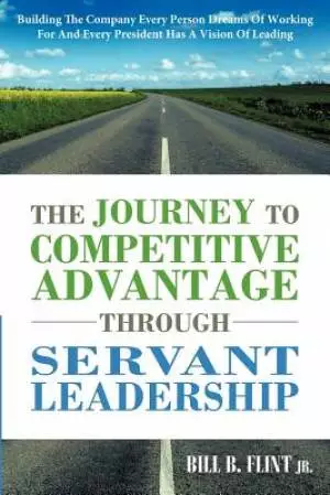The Journey to Competitive Advantage Through Servant Leadership: Building the Company Every Person Dreams of Working for and Every President Has a VIS