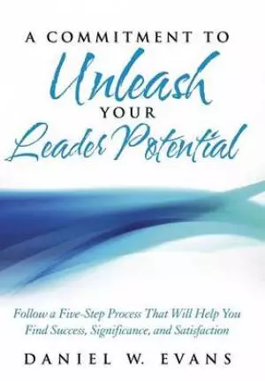 A Commitment to Unleash Your Leader Potential: Follow a Five-Step Process That Will Help You Find Success, Significance, and Satisfaction