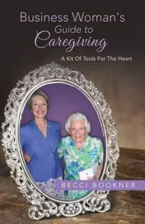 Business Woman's Guide to Caregiving: A Kit of Tools for the Heart