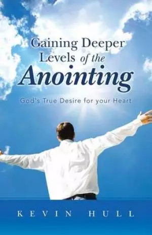 Gaining Deeper Levels of the Anointing: God's True Desire for Your Heart