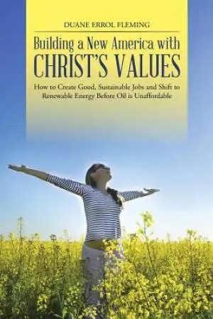Building a New America with Christ's Values: How to Create Good, Sustainable Jobs and Shift to Renewable Energy Before Oil Is Unaffordable