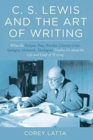 C. S. Lewis and the Art of Writing: What the Essayist, Poet, Novelist, Literary Critic, Apologist, Memoirist, Theologian Teaches Us about the Life and