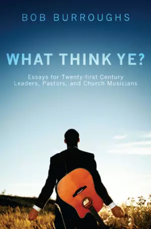 What Think Ye?: Essays for Twenty-First-Century Leaders, Pastors, and Church Musicians