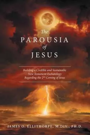 The Parousia of Jesus: Building a Credible and Sustainable New Testament Eschatology Regarding the 2Nd Coming of Jesus
