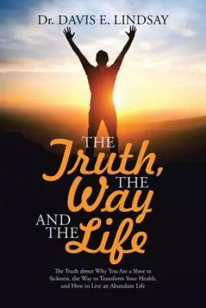 The Truth, the Way and the Life: The Truth about Why You Are a Slave to Sickness, the Way to Transform Your Health, and How to Live an Abundant Life