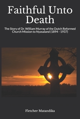Faithful Unto Death: The Story of Dr. William Murray of the Dutch Reformed Church Mission to Nyasaland (1894 - 1937)