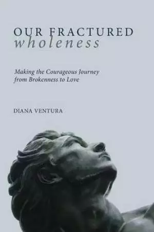 Our Fractured Wholeness: Making the Courageous Journey from Brokenness to Love