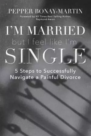 I'm Married But I Feel Like I'm Single: 5 Steps to Successfully Navigate a Painful Divorce