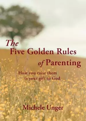 The Five Golden Rules of Parenting : Your Children Are a Gift from God - How You Raise Them Is Your Gift to Him