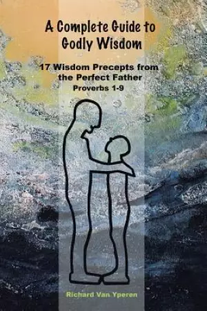 A Complete Guide to Godly Wisdom: 17 Wisdom Precepts from the Perfect Father Proverbs 1-9