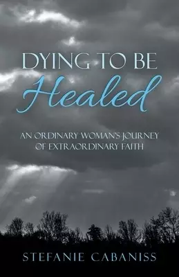 Dying to Be Healed: An Ordinary Woman's Journey of Extraordinary Faith