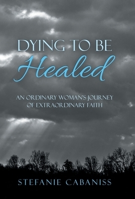 Dying to Be Healed: An Ordinary Woman's Journey of Extraordinary Faith